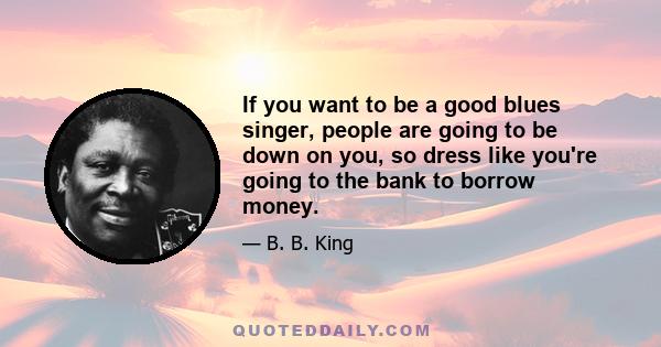 If you want to be a good blues singer, people are going to be down on you, so dress like you're going to the bank to borrow money.