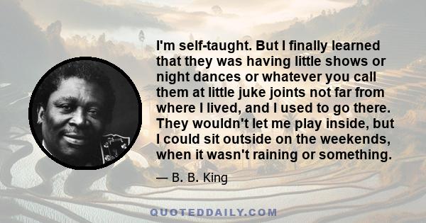 I'm self-taught. But I finally learned that they was having little shows or night dances or whatever you call them at little juke joints not far from where I lived, and I used to go there. They wouldn't let me play