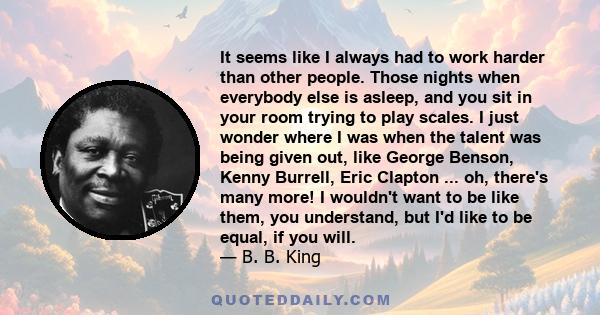 It seems like I always had to work harder than other people. Those nights when everybody else is asleep, and you sit in your room trying to play scales. I just wonder where I was when the talent was being given out,