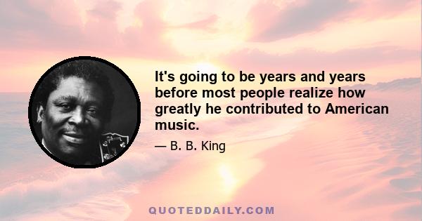 It's going to be years and years before most people realize how greatly he contributed to American music.