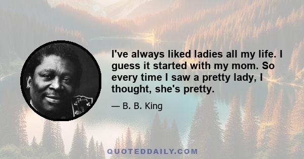 I've always liked ladies all my life. I guess it started with my mom. So every time I saw a pretty lady, I thought, she's pretty.