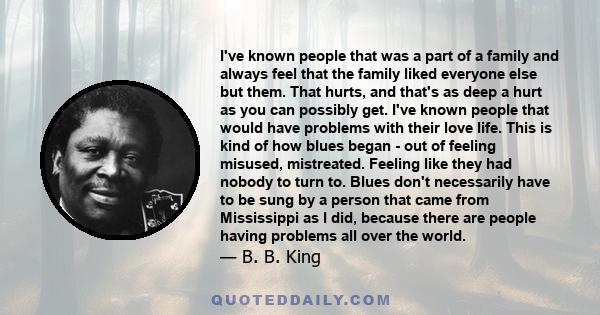 I've known people that was a part of a family and always feel that the family liked everyone else but them. That hurts, and that's as deep a hurt as you can possibly get. I've known people that would have problems with