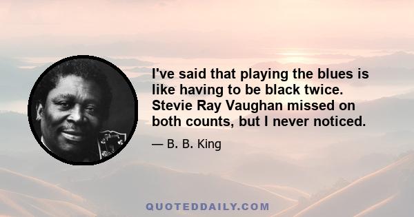 I've said that playing the blues is like having to be black twice. Stevie Ray Vaughan missed on both counts, but I never noticed.