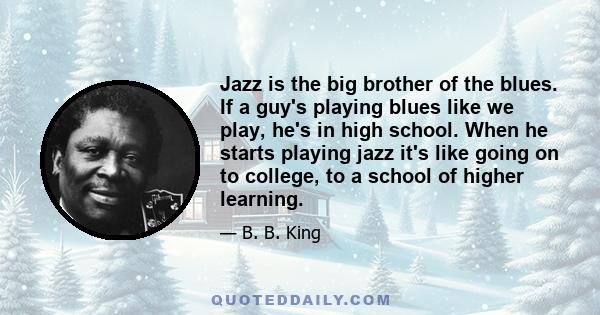 Jazz is the big brother of the blues. If a guy's playing blues like we play, he's in high school. When he starts playing jazz it's like going on to college, to a school of higher learning.