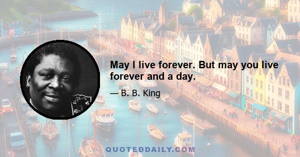 May I live forever. But may you live forever and a day.