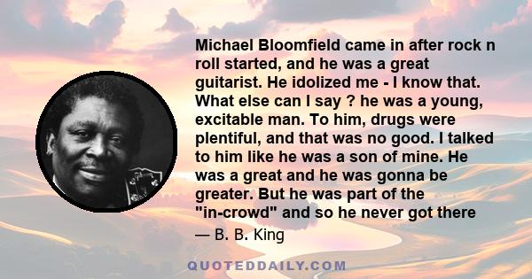 Michael Bloomfield came in after rock n roll started, and he was a great guitarist. He idolized me - I know that. What else can I say ? he was a young, excitable man. To him, drugs were plentiful, and that was no good.