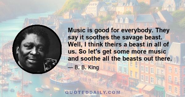 Music is good for everybody. They say it soothes the savage beast. Well, I think theirs a beast in all of us. So let's get some more music and soothe all the beasts out there.