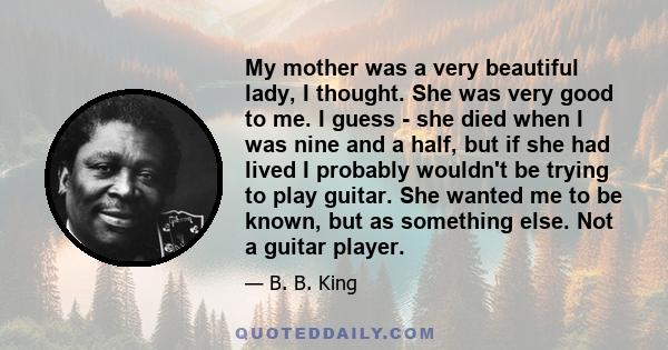 My mother was a very beautiful lady, I thought. She was very good to me. I guess - she died when I was nine and a half, but if she had lived I probably wouldn't be trying to play guitar. She wanted me to be known, but