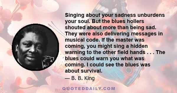 Singing about your sadness unburdens your soul. But the blues hollers shouted about more than being sad. They were also delivering messages in musical code. If the master was coming, you might sing a hidden warning to