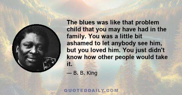 The blues was like that problem child that you may have had in the family. You was a little bit ashamed to let anybody see him, but you loved him. You just didn't know how other people would take it.