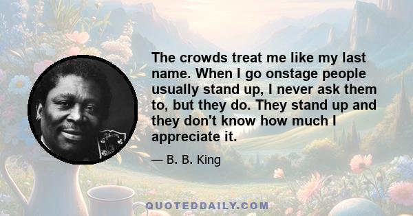 The crowds treat me like my last name. When I go onstage people usually stand up, I never ask them to, but they do. They stand up and they don't know how much I appreciate it.