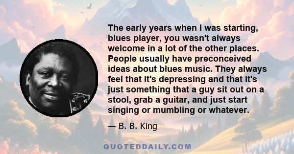 The early years when I was starting, blues player, you wasn't always welcome in a lot of the other places. People usually have preconceived ideas about blues music. They always feel that it's depressing and that it's