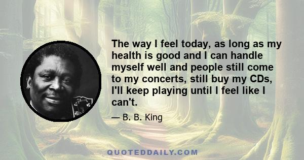 The way I feel today, as long as my health is good and I can handle myself well and people still come to my concerts, still buy my CDs, I'll keep playing until I feel like I can't.