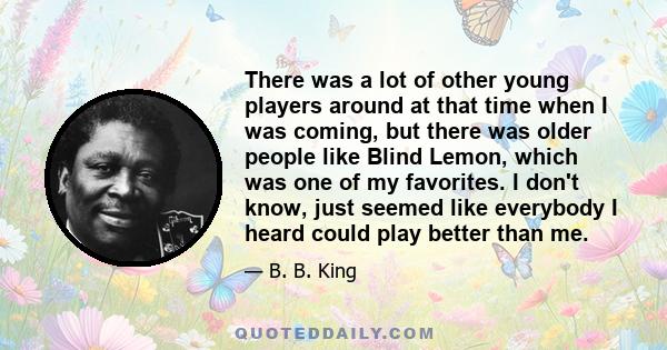 There was a lot of other young players around at that time when I was coming, but there was older people like Blind Lemon, which was one of my favorites. I don't know, just seemed like everybody I heard could play