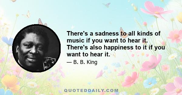 There's a sadness to all kinds of music if you want to hear it. There's also happiness to it if you want to hear it.