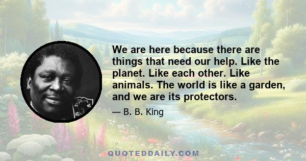 We are here because there are things that need our help. Like the planet. Like each other. Like animals. The world is like a garden, and we are its protectors.