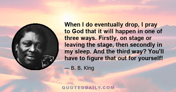 When I do eventually drop, I pray to God that it will happen in one of three ways. Firstly, on stage or leaving the stage, then secondly in my sleep. And the third way? You'll have to figure that out for yourself!