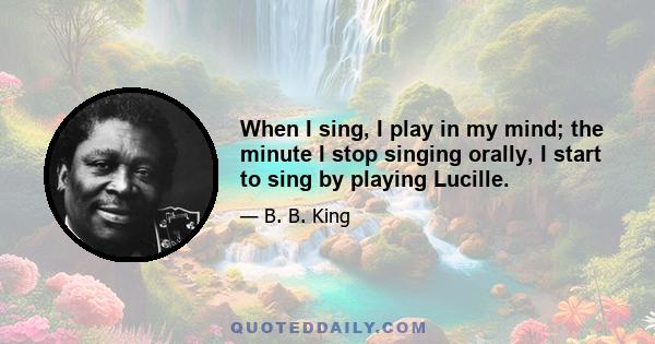 When I sing, I play in my mind; the minute I stop singing orally, I start to sing by playing Lucille.