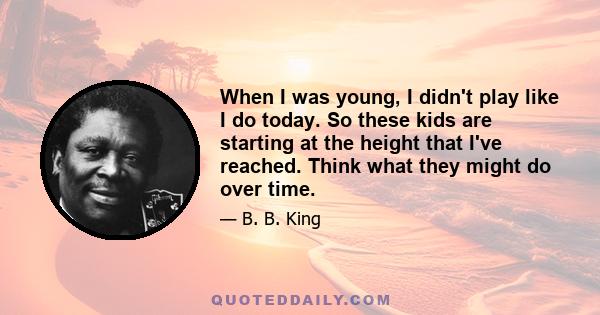 When I was young, I didn't play like I do today. So these kids are starting at the height that I've reached. Think what they might do over time.