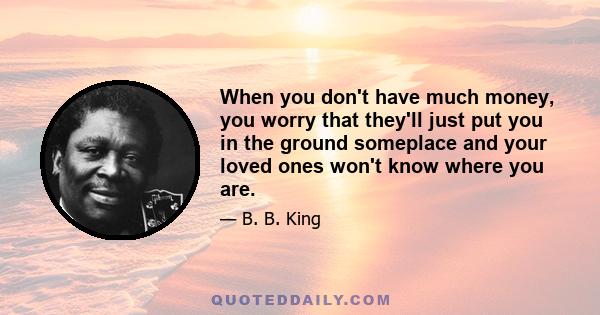 When you don't have much money, you worry that they'll just put you in the ground someplace and your loved ones won't know where you are.