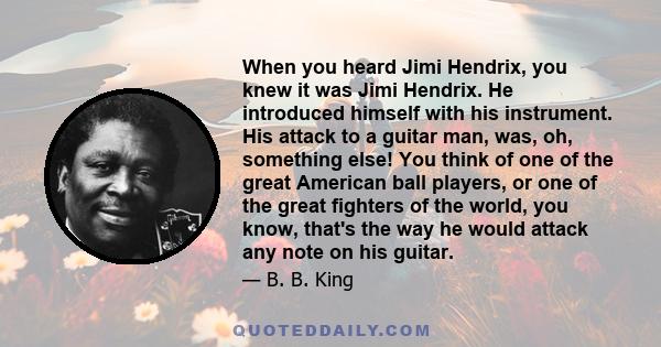 When you heard Jimi Hendrix, you knew it was Jimi Hendrix. He introduced himself with his instrument. His attack to a guitar man, was, oh, something else! You think of one of the great American ball players, or one of