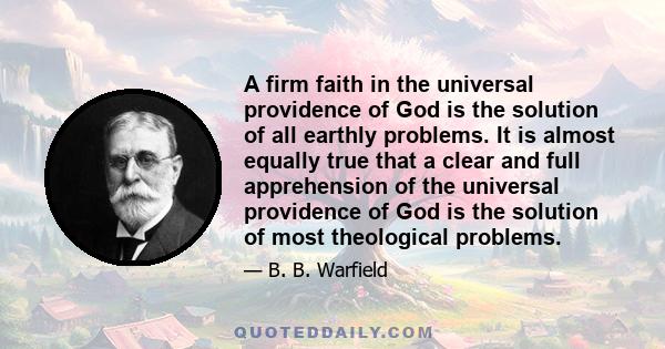 A firm faith in the universal providence of God is the solution of all earthly problems. It is almost equally true that a clear and full apprehension of the universal providence of God is the solution of most