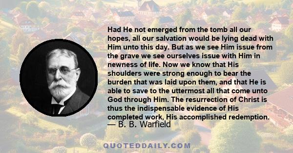 Had He not emerged from the tomb all our hopes, all our salvation would be lying dead with Him unto this day. But as we see Him issue from the grave we see ourselves issue with Him in newness of life. Now we know that