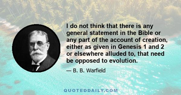 I do not think that there is any general statement in the Bible or any part of the account of creation, either as given in Genesis 1 and 2 or elsewhere alluded to, that need be opposed to evolution.