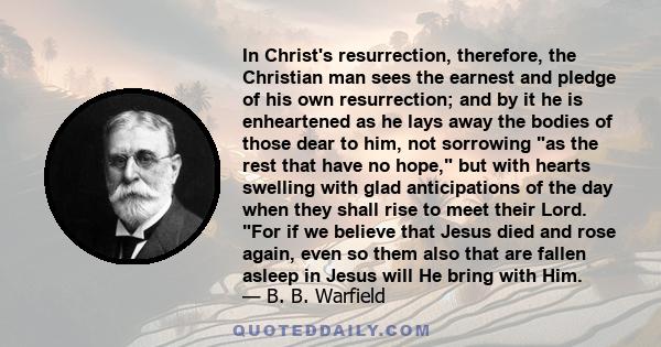 In Christ's resurrection, therefore, the Christian man sees the earnest and pledge of his own resurrection; and by it he is enheartened as he lays away the bodies of those dear to him, not sorrowing as the rest that