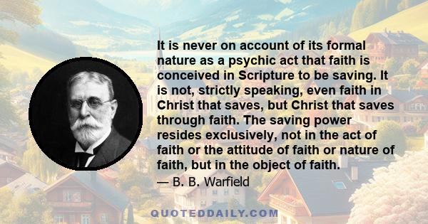 It is never on account of its formal nature as a psychic act that faith is conceived in Scripture to be saving. It is not, strictly speaking, even faith in Christ that saves, but Christ that saves through faith. The