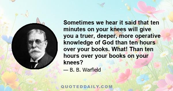 Sometimes we hear it said that ten minutes on your knees will give you a truer, deeper, more operative knowledge of God than ten hours over your books. What! Than ten hours over your books on your knees?