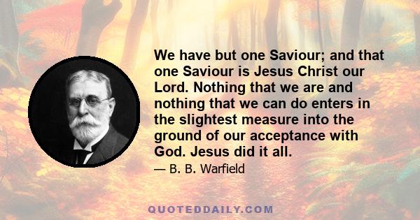 We have but one Saviour; and that one Saviour is Jesus Christ our Lord. Nothing that we are and nothing that we can do enters in the slightest measure into the ground of our acceptance with God. Jesus did it all.