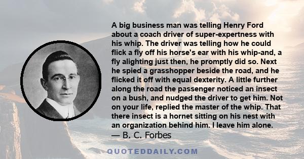 A big business man was telling Henry Ford about a coach driver of super-expertness with his whip. The driver was telling how he could flick a fly off his horse's ear with his whip-and, a fly alighting just then, he