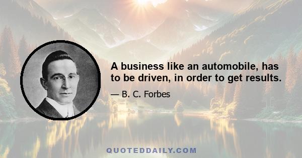 A business like an automobile, has to be driven, in order to get results.