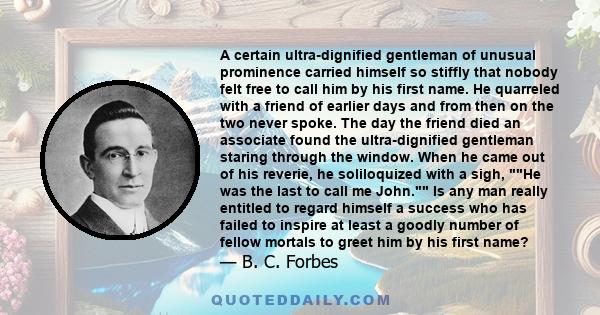 A certain ultra-dignified gentleman of unusual prominence carried himself so stiffly that nobody felt free to call him by his first name. He quarreled with a friend of earlier days and from then on the two never spoke.