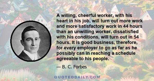 A willing, cheerful worker, with his heart in his job, will turn out more work and more satisfactory work in 44 hours than an unwilling worker, dissatisfied with his conditions, will turn out in 54 hours. It is good