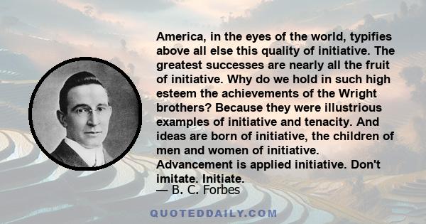 America, in the eyes of the world, typifies above all else this quality of initiative. The greatest successes are nearly all the fruit of initiative. Why do we hold in such high esteem the achievements of the Wright