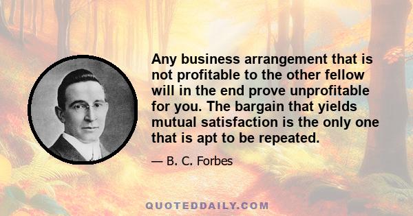 Any business arrangement that is not profitable to the other fellow will in the end prove unprofitable for you. The bargain that yields mutual satisfaction is the only one that is apt to be repeated.