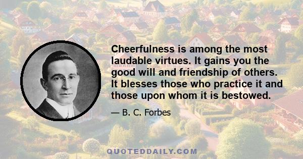 Cheerfulness is among the most laudable virtues. It gains you the good will and friendship of others. It blesses those who practice it and those upon whom it is bestowed.