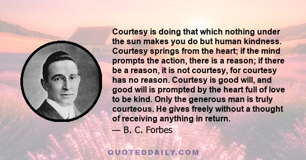 Courtesy is doing that which nothing under the sun makes you do but human kindness. Courtesy springs from the heart; if the mind prompts the action, there is a reason; if there be a reason, it is not courtesy, for