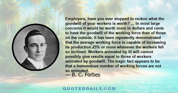 Employers, have you ever stopped to reckon what the goodwill of your workers is worth? ... In most large concerns it would be worth more in dollars and cents to have the goodwill of the working force than of those on