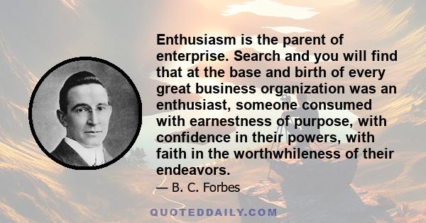 Enthusiasm is the parent of enterprise. Search and you will find that at the base and birth of every great business organization was an enthusiast, someone consumed with earnestness of purpose, with confidence in their