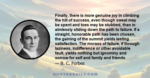 Finally, there is more genuine joy in climbing the hill of success, even though sweat may be spent and toes may be stubbed, than in aimlessly sliding down the path to failure. If a straight, honorable path has been