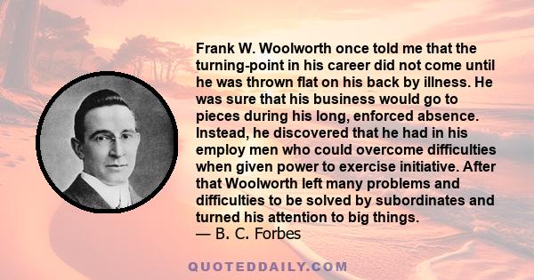 Frank W. Woolworth once told me that the turning-point in his career did not come until he was thrown flat on his back by illness. He was sure that his business would go to pieces during his long, enforced absence.