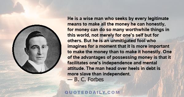 He is a wise man who seeks by every legitimate means to make all the money he can honestly, for money can do so many worthwhile things in this world, not merely for one's self but for others. But he is an unmitigated