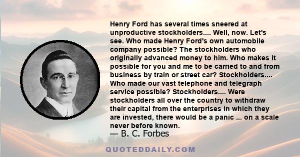 Henry Ford has several times sneered at unproductive stockholders.... Well, now. Let's see. Who made Henry Ford's own automobile company possible? The stockholders who originally advanced money to him. Who makes it