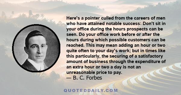 Here's a pointer culled from the careers of men who have attained notable success: Don't sit in your office during the hours prospects can be seen. Do your office work before or after the hours during which possible