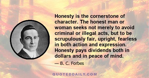 Honesty is the cornerstone of character. The honest man or woman seeks not merely to avoid criminal or illegal acts, but to be scrupulously fair, upright, fearless in both action and expression. Honesty pays dividends