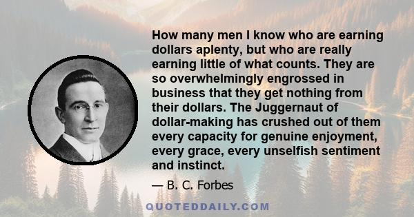 How many men I know who are earning dollars aplenty, but who are really earning little of what counts. They are so overwhelmingly engrossed in business that they get nothing from their dollars. The Juggernaut of