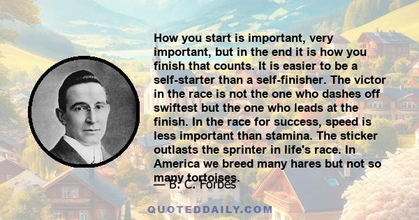 How you start is important, very important, but in the end it is how you finish that counts. It is easier to be a self-starter than a self-finisher. The victor in the race is not the one who dashes off swiftest but the